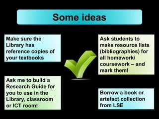 Some ideas

Make sure the             Ask students to
Library has               make resource lists
reference copies of       (bibliographies) for
your textbooks            all homework/
                          coursework – and
                          mark them!
Ask me to build a
Research Guide for
you to use in the         Borrow a book or
Library, classroom        artefact collection
or ICT room!              from LSE
 