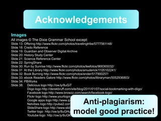 Acknowledgements
Images
All images © The Dixie Grammar School except:
Slide 13: Offering http://www.flickr.com/photos/travelingtribe/5777561148/
Slide 18: Credo Reference
Slide 19: Guardian and Observer Digital Archive
Slide 20: History Study Center
Slide 21: Science Reference Center
Slide 22: SpringShare
Slide 30: Run by Sunrise http://www.flickr.com/photos/leefotos/968365032/
Slide 31 At the Library http://www.flickr.com/photos/amuderick/1105102241/
Slide 32: Book Burning http://www.flickr.com/photos/ender/517900257/
Slide 33: ebook Readers Galore http://www.flickr.com/photos/libraryman/5052936803/
Slide 34: PBWorks
Slide 38: Delicious logo http://ow.ly/8uGiT
            Diigo logo http://derekbruff.com/site/blog/2011/01/07/social-bookmarking-with-diigo/
            Facebook logo http://www.browzz.com/search/facebook-logo/
            Flickr logo http://www.yourlogoresources.com/flickr-logo/

                                               Anti-plagiarism:
            Google apps logo http://www.ip6net.net/index.php/news/125-a-tribute-to-steve-jobs
            Netvibes logo http://pulse2.com/category/netvibes/
            SlideShare logo http://www.slideshare.net/about/logos
            Twitter logo http://ow.ly/8uGHu
            Youtube logo http://ow.ly/8uGKY
                                             model good practice!
 