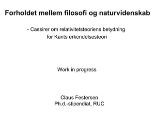 Forholdet mellem filosofi og naturvidenskab - Cassirer om relativitetsteoriens betydning  for Kants erkendelsesteori Claus Festersen Ph.d.-stipendiat, RUC Work in progress 