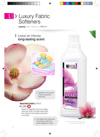 Those who ordered this product also chose 
Vacuum Freshener Splendid Violet 
Luxury Fabric 
Softeners 
Luxury Fabric Softener | 1000 ml 
Leave an intense, 
long-lasting scent 
Clothes in the scent 
of your favourite 
perfume. 
Splendid Violet | FM 81 
L09 
Notes of magnolia, lily of the valley, 
rose and violet complemented with 
the mild aroma of apple and green 
cucumber. 
Complete the collection 
of products with the 
same fragrance note! 
10 
 