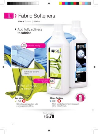 Fabric Softeners 
Effectively prevent 
static. 
For all types 
of fabrics 
Sun Lime 
L06 
Refreshing composition with 
a strong accent of lime. 
Moon Fantasy 
L05 
Warm scent of jasmine emphasised 
with a note of musk. 
Fabric Softener | 1000 ml 
Concentrated 
formula 
Enhance ironing 
Each scent for: 
£5.70 
12 
W ith practical dispenser 
Add fluffy softness 
to fabrics 
 