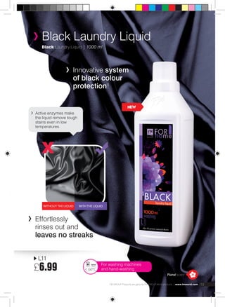 Black Laundry Liquid | 1000 ml 
Innovative system 
of black colour 
protection! 
NEW 
Active enzymes make 
the liquid remove tough 
stains even in low 
temperatures. 
Without the liquid With the liquid 
Effortlessly 
rinses out and 
leaves no streaks 
Floral scent 
Black Laundry Liquid 
L11 
£6.99 
For washing machines 
< 60°C and hand-washing 
FM GROUP Products are genuine FM GROUP World products | www.fmworld.com 13 
 