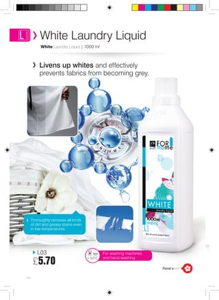 White Laundry Liquid 
White Laundry Liquid | 1000 ml 
Livens up whites and effectively 
prevents fabrics from becoming grey. 
e 
n 
e s 
z y m 
A 
c 
t i 
v e 
Thoroughly removes all kinds 
of dirt and greasy stains even 
in low temperatures. 
14 
For washing machines 
< 60°C and hand-washing 
L03 
£5.70 
Floral scent 
 