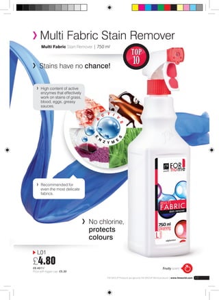 Multi Fabric Stain Remover 
Multi Fabric Stain Remover | 750 ml 
Stains have no chance! 
a 
c 
t 
i 
v e 
e n z y m e s 
No chlorine, 
protects 
colours 
FM GROUP Products are genuine FM GROUP World products | www.fmworld.com 17 
High content of active 
enzymes that effectively 
work on stains of grass, 
blood, eggs, greasy 
sauces. 
Recommended for 
even the most delicate 
fabrics. 
Fruity scent 
L01 
£4.80 
£6.40/1 l 
Price with trigger cap: £5.30 
TOP 
10 
 