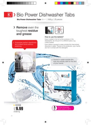 Bio Power Dishwasher Tabs 
Bio Power Dishwasher Tabs All in 1 | 500 g | 25 pieces 
K008 
£9.99 
£19.98/1 kg 
20 
Remove even the 
toughest residue 
and grease 
How to use the tablets? 
Insert a tablet in the foil to the container in the 
dishwasher. Do not put it in a different place, e.g. 
cutlery basket. 
Each tablet is packed in water-soluble film that entirely 
dissolves in water. Thanks to this protection, your hands 
are not in contact with the detergent. 
Active enzymes 
work even in 40°C. 
Guarantee perfect cleanliness 
and brilliant shine without 
polishing. 
Packed in water-soluble film, 
they are entirely safe for the skin 
of your hands. 
 