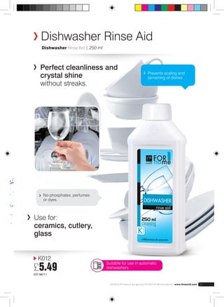 Dishwasher Rinse Aid 
Dishwasher Rinse Aid | 250 ml 
Perfect cleanliness and 
crystal shine 
without streaks. 
K012 
£5.49 
£21.96/1 l 
Prevents scaling and 
tarnishing of dishes 
No phosphates, perfumes 
or dyes. 
FM GROUP Products are genuine FM GROUP World products | www.fmworld.com 21 
Use for: 
ceramics, cutlery, 
glass 
Suitable for use in automatic 
dishwashers 
 