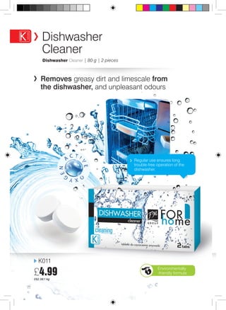 Dishwasher Cleaner | 80 g | 2 pieces 
Removes greasy dirt and limescale from 
the dishwasher, and unpleasant odours 
K011 
£4.99 
£62.38/1 kg 
Regular use ensures long 
trouble-free operation of the 
dishwasher. 
22 
Dishwasher 
Cleaner 
Environmentally 
-friendly formula 
 