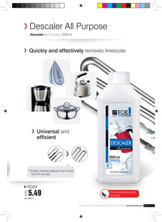Descaler All Purpose 
Descaler All Purpose | 250 ml 
Quickly and effectively removes limescale 
Easily reaches places even those 
hard to access. 
K004 
£5.49 
£21.96/1 l 
FM GROUP Products are genuine FM GROUP World products | www.fmworld.com 23 
Universal and 
efficient 
Concentrated acidic 
formula 
 