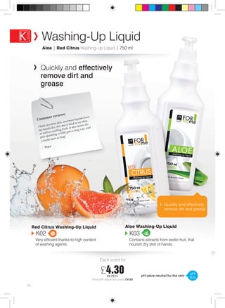 Washing-Up Liquid 
Aloe | Red Citrus Washing-Up Liquid | 750 ml 
Quickly and effectively 
remove dirt and 
grease 
Each scent for: 
£4.30 
£5.73/1 l 
Price with dispenser pump £4.80 
Customer reviews: 
I have sensitive skin, and most liquids leave 
my hands dry, this one is kind to my skin, 
as well as smelling fresh. It also leaves the 
pots sparkling, a little goes a long way, and 
a bottle lasts so long! 
– Tracy 
Quickly and effectively 
remove dirt and grease 
24 
Aloe Washing-Up Liquid 
K03 
Contains extracts from exotic fruit, that 
nourish dry skin of hands. 
Red Citrus Washing-Up Liquid K02 
Very efficient thanks to high content 
of washing agents. 
pH value neutral for the skin pH 
5,5 
 