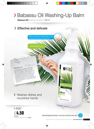 Babassu Oil Washing-Up Balm 
Babassu Oil Washing-Up Balm | 750 ml 
Effective and delicate 
With a practical dispenser pump 
dosing the amount of liquid 
With Babassu oil 
Babassu oil 
is cold pressed f rom s eeds of the Atta lea 
palm tree (Atalea spec iosa) which grows 
wild and is culti vated i n Brazil a nd Africa. 
This oil contains a bout 70% of fat and is rich 
i n unsaturated fatty acids and vitamin E. It 
moisturises, sof tens a nd nourishes the sk in. 
It strengthens t he epidermis, slows down 
the ageing process and protects ag ainst 
harmful external f actors. It absorbs easil y and 
caus es no irritations. It is a rea l youth potio n 
for your skin. 
K007 
£4.50 
£6.00/1 l 
Price with dispenser pump £5.00 
FM GROUP Products are genuine FM GROUP World products | www.fmworld.com 25 
Washes dishes and 
nourishes hands 
Dermatologically tested | pH value neutral for the skin pH 
5,5 
 