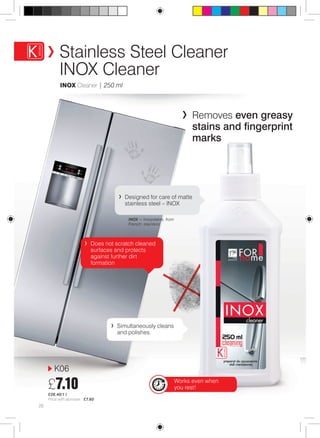 Stainless Steel Cleaner 
INOX Cleaner 
Inox Cleaner | 250 ml 
Does not scratch cleaned 
surfaces and protects 
against further dirt 
formation 
K06 
£7.10 
£28.40/1 l 
Price with atomiser: £7.60 
Designed for care of matte 
stainless steel – INOX 
INOX = inoxydable, from 
French: stainless 
Simultaneously cleans 
and polishes. 
26 
Removes even greasy 
stains and fingerprint 
marks 
Works even when 
you rest! 
 