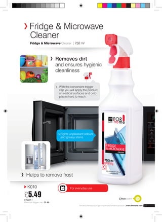 Fridge & Microwave 
Cleaner 
Fridge & Microwave Cleaner | 750 ml 
K010 
£5.49 
£7.32/1 l 
Price with trigger cap: £5.99 
With the convenient trigger 
cap you will apply the product 
on vertical surfaces and onto 
places hard to reach. 
Fights unpleasant odours 
and greasy stains. 
FM GROUP Products are genuine FM GROUP World products | www.fmworld.com 27 
greasy 
fingerprint 
Removes dirt 
and ensures hygienic 
cleanliness 
Helps to remove frost 
For everyday use 
Citrus scent 
 