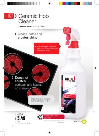 Ceramic Hob 
Cleaner 
K009 
£5.49 
£7.32/1 l 
Price with trigger cap: £5.99 
Special trigger cap turns 
liquid into active foam with 
fresh citrus scent 
Protective layer prevents 
further adhesion of dirt. 
Those who ordered this product also chose 
Delicat Cloth Citrus scent 
Ceramic Hob Cleaner | 750 ml 
28 
Cleans, cares and 
creates shine 
Does not 
scratch 
surfaces and leaves 
no streaks 
Works even when 
you rest! 
 