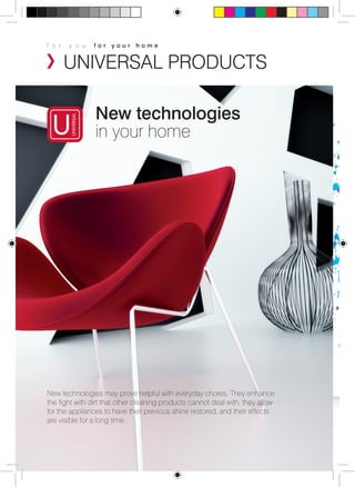f o r y o u f o r y o u r h o m e 
UNIVERSAL PRODUCTS 
New technologies 
in your home 
New technologies may prove helpful with everyday chores. They enhance 
the fight with dirt that other cleaning products cannot deal with, they allow 
for the appliances to have their previous shine restored, and their effects 
are visible for a long time. 
 