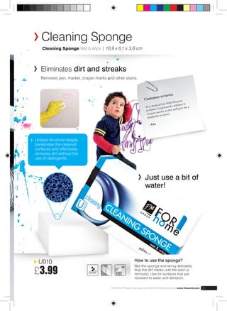 Cleaning Sponge 
Cleaning Sponge Wet & Wipe | 10,9 x 6,1 x 3,8 cm 
U010 
£3.99 
Customer reviews: 
As a mum of two little Picassos 
at home I could not be without it. 
Crayon marks on the wall give me a 
headache no more. 
– Rita 
Just use a bit of 
water! 
Eliminates dirt and streaks 
Removes pen, marker, crayon marks and other stains. 
How to use the sponge? 
Wet the sponge and wring delicately. 
Rub the dirt marks until the stain is 
removed. Use for surfaces that are 
resistant to water and abrasion. 
FM GROUP Products are genuine FM GROUP World products | www.fmworld.com 31 
Unique structure deeply 
penetrates the cleaned 
surfaces and effectively 
removes dirt without the 
use of detergents. 
 