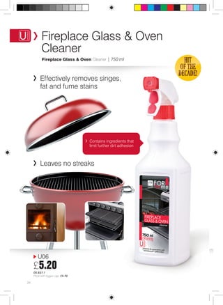 Fireplace Glass & Oven 
Cleaner 
Fireplace Glass & Oven Cleaner | 750 ml 
Effectively removes singes, 
fat and fume stains 
U06 
£5.20 
£6.93/1 l 
Price with trigger cap: £5.70 
Contains ingredients that 
limit further dirt adhesion 
Leaves no streaks 
34 
 