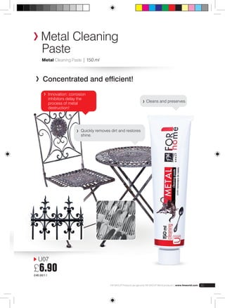 Metal Cleaning 
Paste 
Metal Cleaning Paste | 150 ml 
Concentrated and efficient! 
U07 
£6.90 
£46.00/1 l 
Quickly removes dirt and restores 
shine. 
Cleans and preserves. 
Innovation: corrosion 
inhibitors delay the 
process of metal 
destruction! 
FM GROUP Products are genuine FM GROUP World products | www.fmworld.com 35 
 