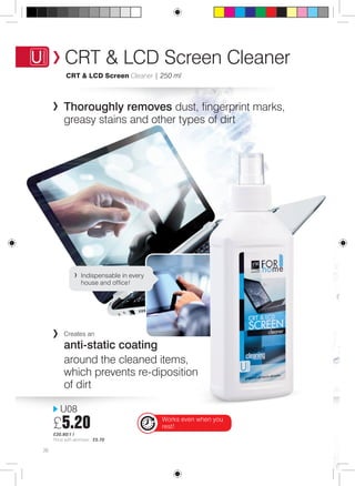 CRT & LCD Screen Cleaner 
CRT & LCD Screen Cleaner | 250 ml 
Thoroughly removes dust, fingerprint marks, 
greasy stains and other types of dirt 
Indispensable in every 
house and office! 
U08 
£5.20 
£20.80/1 l 
Price with atomiser: £5.70 
38 
Creates an 
anti-static coating 
around the cleaned items, 
which prevents re-diposition 
of dirt 
Works even when you 
rest! 
 
