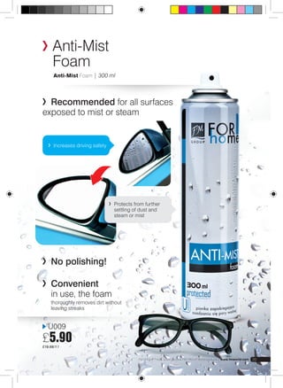 Anti-Mist 
Foam 
Anti-Mist Foam | 300 ml 
Recommended for all surfaces 
exposed to mist or steam 
Increases driving safety 
U009 
£5.90 
£19.66/1 l 
Protects from further 
settling of dust and 
steam or mist 
No polishing! 
FM GROUP Products are genuine FM GROUP World products | www.fmworld.com 39 
Convenient 
in use, the foam 
thoroughly removes dirt without 
leaving streaks 
 