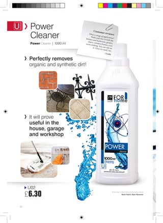 Power 
Cleaner 
PRODUCTS Power Cleaner | 1000 ml 
Perfectly removes 
organic and synthetic dirt! 
It will prove 
useful in the 
house, garage 
and workshop 
U02 
£6.30 
40 
Customer rev iews: 
W hat a range of application! 
Walls and tiles in both the 
kitchen and bathroom, garden, 
chairs, window frames, e ven 
work clothing. You can rely on 
it. I love its smell, too. 
– Lynda 
Those who ordered this product also chose 
Multi Fabric Stain Remover 
 