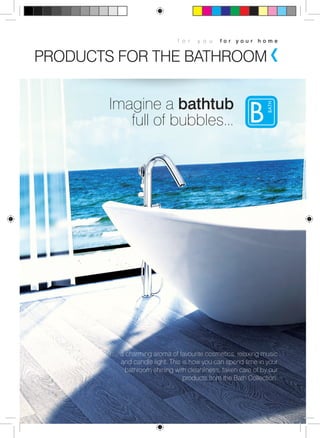 f o r y o u f o r y o u r h o m e 
PRODUCTS FOR THE BATHROOM 
Imagine a bathtub 
full of bubbles... 
… a charming aroma of favourite cosmetics, relaxing music 
and candle light. This is how you can spend time in your 
bathroom shining with cleanliness, taken care of by our 
products from the Bath Collection. 
 