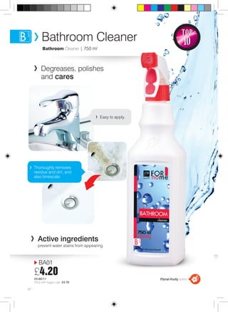 42 
TOP 
10 
Bathroom Cleaner 
Bathroom Cleaner | 750 ml 
Degreases, polishes 
and cares 
Thoroughly removes 
residue and dirt, and 
also limescale. 
Active ingredients 
prevent water stains from appearing 
BA01 
£4.20 
£5.60/1 l 
Price with trigger cap: £4.70 
Easy to apply. 
Floral-fruity scent 
 
