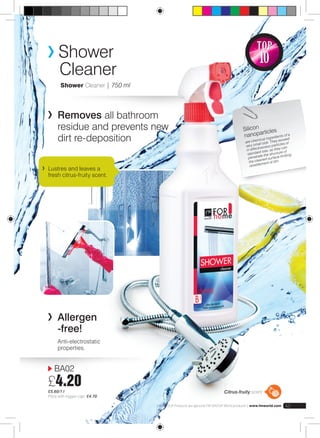 Shower 
Cleaner 
Shower Cleaner | 750 ml 
Removes all bathroom 
residue and prevents new 
dirt re-deposition 
BA02 
£4.20 
£5.60/1 l 
Price with trigger cap: £4.70 
Silicon 
nanoparticles 
are chemical ingredients of a 
very small size. They exceed 
in effectiveness particles of 
standard size, as they can 
penetrate the structure of 
the cleaned surface limiting 
resettlement of dirt. 
Citrus-fruity scent 
FM GROUP Products are genuine FM GROUP World products | www.fmworld.com 43 
Lustres and leaves a 
fresh citrus-fruity scent. 
TOP 
10 
Allergen 
-free! 
Anti-electrostatic 
properties. 
 