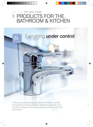 f o r y o u f o r y o u r h o m e 
PRODUCTS FOR THE 
BATHROOM & KITCHEN 
Everything under control 
Products for special tasks are perfect in the kitchen, as well 
as the bathroom: they guarantee cleanliness and fresh scent. 
Use them regularly, and you will have more time for your family 
and friends. 
 