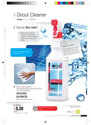 Grout Cleaner 
Grout Cleaner | 750 ml 
Grouts like new! 
Recommended for 
white and coloured 
grouts – does not wash 
them out or discolour 
them. 
BK04 
£5.20 
£6.93/1 l 
Price with trigger cap: £5.70 
Customer reviews: 
My white tiles have never looked 
cleaner since I’ve used it – as if 
they’re new! It removes dirt and 
grime straight away and leaves a 
lovely refreshing smell in the room! 
– Naomi 
Those who ordered this product also chose 
Multifunction Roll Wipes 
Citrus scent 
Works even when you 
rest! 
FM GROUP Products are genuine FM GROUP World products | www.fmworld.com 45 
Perfectly deals with all 
types of dirt. 
When used regularly, 
the revolutionary protective coating 
from nanoparticles 
actively 
protects 
from dirt and moisture 
 