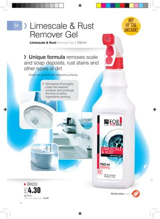 Limescale & Rust 
Remover Gel 
Limescale & Rust Remover Gel | 750 ml 
Unique formula removes scale 
and soap deposits, rust stains and 
other types of dirt 
Does not scratch the cleaned surfaces. 
BK03 
£4.30 
£5.73/1 l 
Price with trigger cap: £4.80 
Floral-citrus scent 
46 
Gel texture thoroughly 
coats the cleaned 
surfaces and prolongs 
the time of active 
ingredients working 
 
