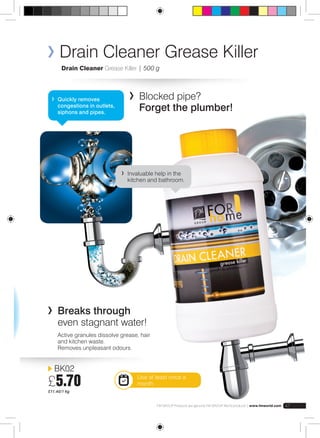Drain Cleaner Grease Killer 
Drain Cleaner Grease Killer | 500 g 
Quickly removes 
congestions in outlets, 
siphons and pipes. 
BK02 
£5.70 
£11.40/1 kg 
Blocked pipe? 
Forget the plumber! 
Invaluable help in the 
kitchen and bathroom. 
FM GROUP Products are genuine FM GROUP World products | www.fmworld.com 47 
Breaks through 
even stagnant water! 
Active granules dissolve grease, hair 
and kitchen waste. 
Removes unpleasant odours. 
Use at least once a 
month 
 