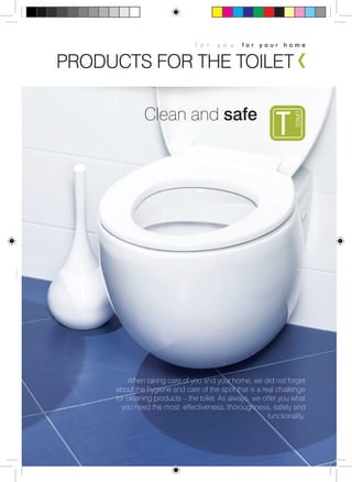 f o r y o u f o r y o u r h o m e 
PRODUCTS FOR THE TOILET 
When taking care of you and your home, we did not forget 
about the hygiene and care of the spot that is a real challenge 
for cleaning products – the toilet. As always, we offer you what 
you need the most: effectiveness, thoroughness, safety and 
functionality. 
Clean and safe 
 
