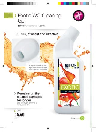 50 
TOP 
10 
Fruity scent 
Exotic WC Cleaning 
Gel 
Exotic WC Cleaning Gel | 750 ml 
Thick, efficient and effective 
Remains on the 
cleaned surfaces 
for longer 
and effectively removes all 
residue and dirt. 
T001 
£4.40 
£5.87/1 l 
A break-through in the 
fight with limescale and 
rust – without scratches. 
 