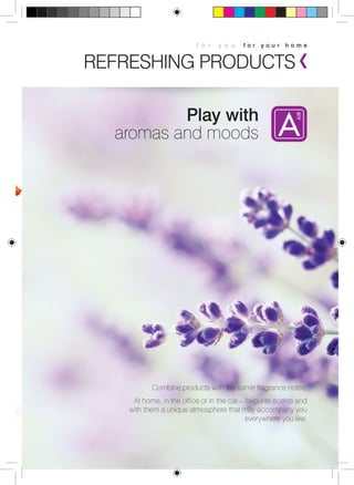 f o r y o u f o r y o u r h o m e 
REFRESHING PRODUCTS 
Play with 
aromas and moods 
Combine products with the same fragrance notes. 
At home, in the office or in the car – favourite scents and 
with them a unique atmosphere that may accompany you 
everywhere you like. 
 