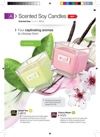 Scented Soy Candles NEW 
Scented Soy Candle | 200 g 
Four captivating aromas 
to choose from 
52 
Green Tea 
A019 
An invigorating aroma of noble green 
tea leaves and fresh citrus fruit will 
breathe into your home a gentle breeze 
of happiness. 
Cherry Wood 
A020 
A sensual deep aroma of wood with 
addition of cherry sweetness will 
unleash an explorer instinct in you. 
Hand-made. 
Perfectly harmonise 
with Home Perfume 
(pages 54-55) 
 