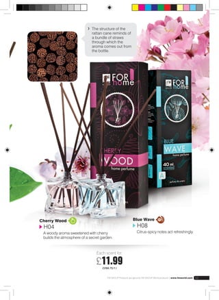 The structure of the 
rattan cane reminds of 
a bundle of straws 
through which the 
aroma comes out from 
the bottle. 
Cherry Wood 
H04 
A woody aroma sweetened with cherry 
builds the atmosphere of a secret garden. 
Each scent for: 
£11.99 
£299.75/1 l 
Blue Wave 
H08 
Citrus-spicy notes act refreshingly. 
FM GROUP Products are genuine FM GROUP World products | www.fmworld.com 55 
 