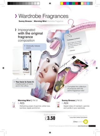 Wardrobe Fragrances 
Sunny Breeze | Morning Mist Wardrobe Fragrance 
Complete the collection 
of products with the 
same fragrance note! 
Citrus scents 
FM GROUP Products are genuine FM GROUP World products | www.fmworld.com 57 
Impregnated 
with the original 
fragrance 
composition 
Customer reviews: 
When I open my wardrobe 
the smell is just beautiful. 
Last long and great value 
for money. 
– Christine 
Each scent for: 
£3.50 Those who ordered this product also chose 
Luxury Fabric Softener Sunny Breeze 
Gradually release 
scent. 
You have to have it: 
irreplaceable at home 
and in the office. 
Morning Mist | FM 33 
A05 
Refreshing power of jasmine, white rose, 
bamboo, apple and lemon. 
Sunny Breeze | FM 23 
A04 
Sweet notes of mandarin, jasmine 
and vanilla in your wardrobe. 
 