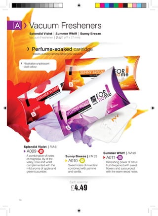 Vacuum Fresheners 
Splendid Violet | Summer Whiff | Sunny Breeze 
Vacuum Freshener | 2 szt. (47 x 77 mm) 
Perfume-soaked cartridge 
leaves a lovely aroma while you vacuum 
Each scent for: 
£4.49 
Summer Whiff | FM 98 
A011 
Refreshing power of citrus 
fruit deepened with sweet 
flowers and surrounded 
with the warm wood notes. 
Splendid Violet | FM 81 
A009 
A combination of notes 
of magnolia, lily of the 
valley, rose and violet 
complemented with the 
mild aroma of apple and 
green cucumber. 
Sunny Breeze | FM 23 
A010 
Sweet notes of mandarin 
combined with jasmine 
and vanilla. 
58 
Neutralise unpleasant 
dust odour. 
 