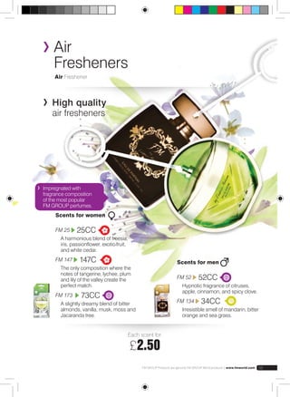 Air 
Fresheners 
Air Freshener 
High quality 
air fresheners 
Each scent for: 
£2.50 
FM GROUP Products are genuine FM GROUP World products | www.fmworld.com 59 
Scents for women 
FM 25 25CC 
A harmonious blend of freesia, 
iris, passionflower, exotic fruit, 
and white cedar. 
FM 147 147C 
The only composition where the 
notes of tangerine, lychee, plum 
and lily of the valley create the 
perfect match. 
FM 173 73CC 
A slightly dreamy blend of bitter 
almonds, vanilla, musk, moss and 
Jacaranda tree. 
Scents for men 
FM 52 52CC 
Hypnotic fragrance of citruses, 
apple, cinnamon, and spicy clove. 
FM 134 34CC 
Irresistible smell of mandarin, bitter 
orange and sea grass. 
Impregnated with 
fragrance composition 
of the most popular 
FM GROUP perfumes. 
 