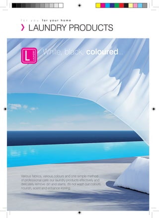 f o r y o u f o r y o u r h o m e 
LAUNDRY PRODUCTS 
White, black, coloured... 
Various fabrics, various colours and one simple method 
of professional care: our laundry products effectively and 
delicately remove dirt and stains, do not wash out colours, 
nourish, scent and enhance ironing. 
 