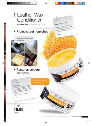Leather Wax 
Conditioner 
Leather Wax Conditioner | 300 ml 
Protects and nourishes 
Prevents leather from 
cracking 
Restores colours 
and shine 
F02 
£9.00 
£30.00/1 l 
Customer reviews: 
It goes on really easily and smells 
refreshing. At the cost of a leather 
suit you need to protect it as long as 
you can! Value for money. 
– Sharon 
FM GROUP Products are genuine FM GROUP World products | www.fmworld.com 61 
Beeswax 
comes from honeycombs created by 
bees. Due to its properties it is ver y 
often used in cosmetic industry and 
other industrial branches. It nourishes 
leather making it pleasant to the touch 
and soft. 
We derive from nature what is best! 
Contains natural 
beeswax. 
 