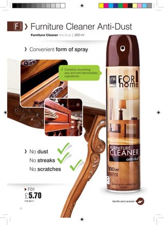 Furniture Cleaner Anti-Dust 
Furniture Cleaner Anti-Dust | 300 ml 
Convenient form of spray 
F01 
£5.70 
£19.00/1 l 
62 
No dust 
No streaks 
No scratches 
Contains nourishing 
wax and anti-electrostatic 
ingredients. 
Vanilla and caramel 
 