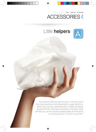 f o r y o u f o r y o u r h o m e 
ACCESSORIES 
Little helpers 
The secret to effective dirt removal is in the formula of 
the cleaning product and following the usage directions. 
Before you use any cleaning product, always familiarise 
yourself with the information provided on the label. What 
will help you use the products appropriately and efficiently 
is our accessories. It’s worth to use them. 
 