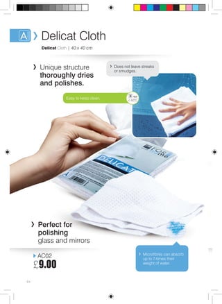 Delicat Cloth 
Delicat Cloth | 40 x 40 cm 
Unique structure 
thoroughly dries 
and polishes. 
AC02 
£9.00 
64 
Does not leave streaks 
or smudges. 
Easy to keep clean. < 60°C 
Microfibres can absorb 
up to 7-times their 
weight of water. 
Perfect for 
polishing 
glass and mirrors 
 