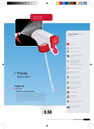 Cap 
Symbol legend used in the 
catalogue 
fragrance 
fragrance for women 
fragrance for men 
environmentally-friendly 
formula 
product for washing 
machines and hand 
wash, works in 
temperature below 600C 
ironing without steam 
ironing enhancing 
product 
product works in every 
temperature 
product works in 
temperature below 400C 
product for automatic 
dishwashers 
usage frequency 
working time 
of product 
product of concentrated 
acidic formula 
age of suitable usage 
for pets 
< 60°C 
Each product for: 
£0.50 
FM GROUP Products are genuine FM GROUP World products | www.fmworld.com 67 
Dual-function 
Entirely safe 
Precise 
application 
Trigger cap 
AC04 
Recommended products: 
Kitchen Cleaner, Fridge & Microwave Cleaner, Ceramic 
Hob Cleaner, Degreaser Extra Power, Fireplace Glass 
& Oven Cleaner, Glass Cleaner, Bathroom Cleaner, 
Shower Cleaner, Grout Cleaner, Limescale & Rust 
Remover Gel, Multi Fabric Stain Remover, Aluminium 
Rim Cleaner 
 