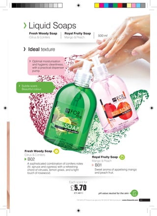 Royal Fruity Soap 
| Mango & Peach | 500 ml 
FM GROUP Products are genuine FM GROUP World products | www.fmworld.com 69 
Liquid Soaps 
Each scent for: 
£5.70 
£11.40/1 l 
Fresh Woody Soap 
Citrus & Conifers 
Ideal texture 
Optimal moisturisation 
and hygienic cleanliness, 
with a practical dispenser 
pump. 
Subtle scent. 
Beautiful colour. 
Fresh Woody Soap 
Citrus & Conifers 
B02 
A sophisticated combination of conifers notes 
(fir, spruce and cypress) with a refreshing 
chord of citruses, lemon grass, and a light 
touch of rosewood. 
Royal Fruity Soap 
Mango & Peach 
B01 
Sweet aroma of appetising mango 
and peach fruit. 
pH value neutral for the skin pH 
5,5 
 
