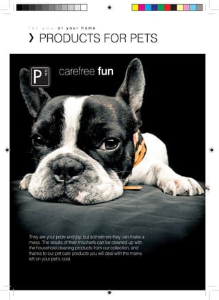 f o r y o u o r y o u r h o m e 
PRODUCTS FOR PETS 
carefree fun 
They are your pride and joy, but sometimes they can make a 
mess. The results of their mischiefs can be cleaned up with 
the household cleaning products from our collection, and 
thanks to our pet care products you will deal with the marks 
left on your pet’s coat. 
 