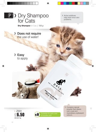 72 
Dry Shampoo 
for Cats 
Dry Shampoo for Cats | 100 g 
Does not require 
the use of water! 
Easy 
to apply 
Z001 
£6.50 
£65.00/1 kg 
Active additives 
help treat minor skin 
problems. 
Contains natural 
powder that cleans 
cat’s coat and 
neutralises unpleasant 
odours. 
Suitable for pets over 
6 months old! 
 