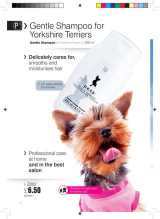 74 
Gentle Shampoo for 
Yorkshire Terriers 
Gentle Shampoo for Yorkshire Terriers | 200 ml 
Delicately cares for, 
smooths and 
moisturises hair 
Professional care 
at home 
and in the best 
salon 
Z002 
£6.50 
£32.50/1 l 
Suitable for pets over 
6 months old! 
pH value neutral 
for animals. 
 