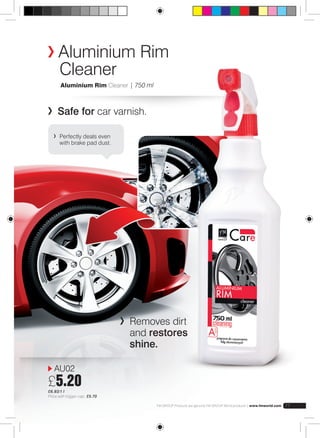 Aluminium Rim 
Cleaner 
FM GROUP Products are genuine FM GROUP World products | www.fmworld.com 77 
Aluminium Rim Cleaner | 750 ml 
Safe for car varnish. 
Removes dirt 
and restores 
shine. 
Perfectly deals even 
with brake pad dust. 
AU02 
£5.20 
£6.93/1 l 
Price with trigger cap: £5.70 
 